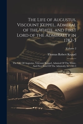 The Life of Augustus, Viscount Keppel, Admiral of the White, and First Lord of the Admiralty in 1782-3: The Life Of Augustus, Viscount Keppel, Admiral by Keppel, Thomas Robert