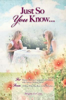 Just So You Know ... For Parents: For Parents (and any Caregivers) of Children with Serious Medical Needs, From a Mom Who Has Been in the Trenches by Crist, Brigitte D.