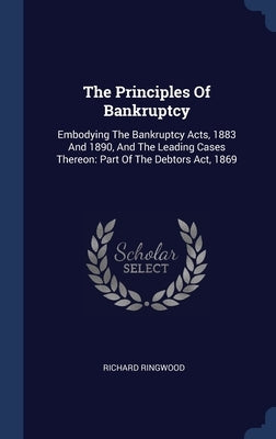 The Principles Of Bankruptcy: Embodying The Bankruptcy Acts, 1883 And 1890, And The Leading Cases Thereon: Part Of The Debtors Act, 1869 by Ringwood, Richard