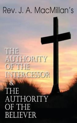 Rev. J. A. MacMillan's the Authority of the Intercessor & the Authority of the Believer by MacMillan, John A.