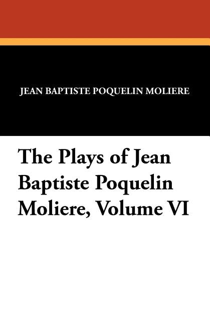 The Plays of Jean Baptiste Poquelin Moliere, Volume VI by Moliere