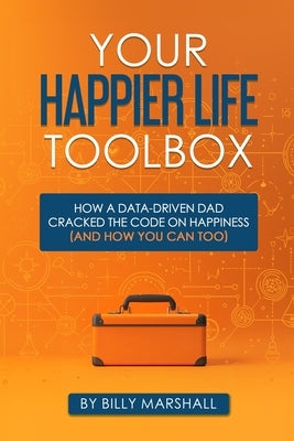 Your Happier Life Toolbox: How a Data-Driven Dad Cracked the Code on Happiness (and How You Can Too) by Marshall, Billy