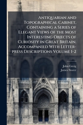 Antiquarian and Topographical Cabinet, Containing a Series of Elegant Views of the Most Interesting Objects of Curiosity in Great Britain. Accompanied by Greig, John