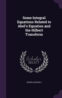 Some Integral Equations Related to Abel's Equation and the Hilbert Transform by Peters, Arthur S.