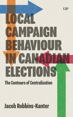 Local Campaign Behaviour in Canadian Elections: The Contours of Centralization by Robbins-Kanter, Jacob