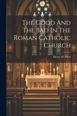 The Good And The Bad In The Roman Catholic Church by Field, Henry M. (Henry Martyn) 1822-