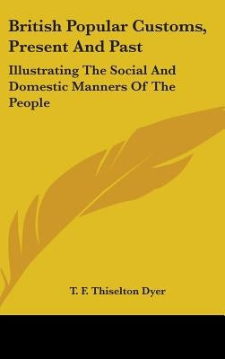 British Popular Customs, Present and Past: Illustrating the Social and Domestic Manners of the People by Dyer, T. F. Thiselton