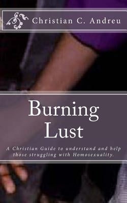 Burning Lust: A Christian Guide to understand and help those struggling with Homosexuality. by Andreu, Christian C.