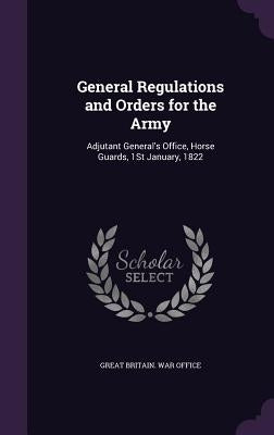 General Regulations and Orders for the Army: Adjutant General's Office, Horse Guards, 1St January, 1822 by Great Britain War Office