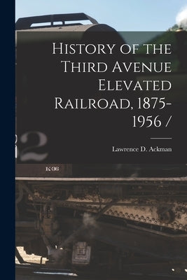 History of the Third Avenue Elevated Railroad, 1875-1956 / by Ackman, Lawrence D.