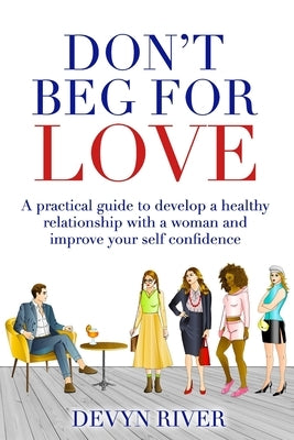 Don't Beg for Love: A Practical Guide to Develop a Healthy Relationship With a Woman and Improve Your Self-confidence by River, Devyn