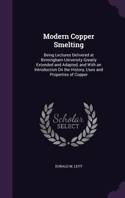 Modern Copper Smelting: Being Lectures Delivered at Birmingham University Greatly Extended and Adapted, and With an Introduction On the Histor by Levy, Donald M.