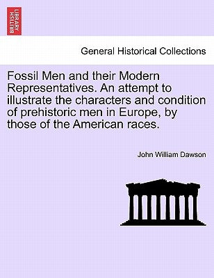Fossil Men and Their Modern Representatives. an Attempt to Illustrate the Characters and Condition of Prehistoric Men in Europe, by Those of the Ameri by Dawson, John William