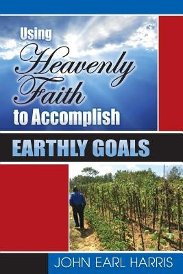Using Heavenly Faith to Accomplish Earthly Goals by Harris, John Earl
