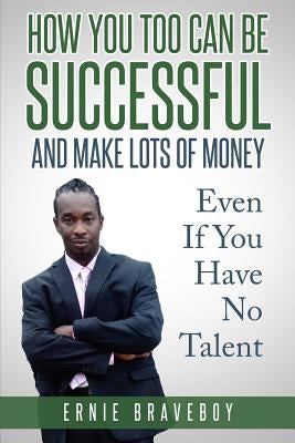 How You Too Can Be Successful and Make Lots of Money Even If You Have No Talent: How to Be Successful and Live to Your Full Potential by Braveboy, Ernie