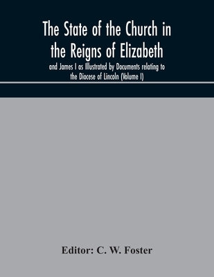 The State Of The Church In The Reigns Of Elizabeth And James I As Illustrated By Documents Relating To The Diocese Of Lincoln (Volume I) by C W Foster