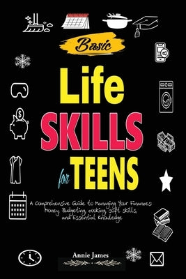 Basic Lifeskills for Teens: A Comprehensive Guide to Managing Your Finances, Money, Budgeting, Cooking, Soft skills, and mental Knowledge by James, Annie