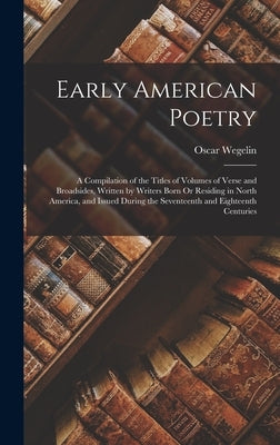 Early American Poetry: A Compilation of the Titles of Volumes of Verse and Broadsides, Written by Writers Born Or Residing in North America, by Wegelin, Oscar