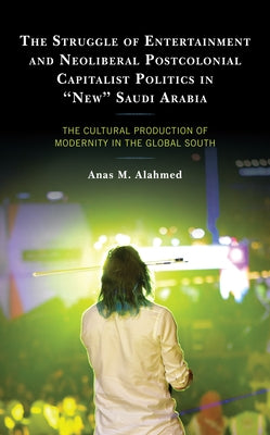 The Struggle of Entertainment and Neoliberal Postcolonial Capitalist Politics in New Saudi Arabia: The Cultural Production of Modernity in the Global by Alahmed, Anas M.