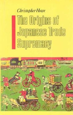The Origins of Japanese Trade Supremacy: Development and Technology in Asia from 1540 to the Pacific War by Howe, Christopher