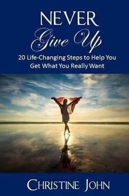 Never Give Up: 20 Life-Changing Steps to Help You Get What You Really Want by John, Christine