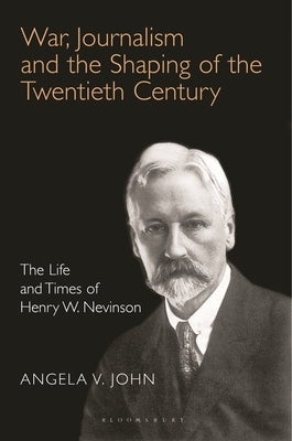 War, Journalism and the Shaping of the Twentieth Century: The Life and Times of Henry W. Nevinson by John, Angela V.