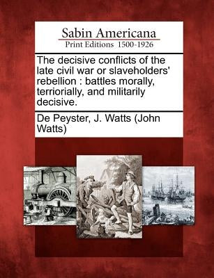 The Decisive Conflicts of the Late Civil War or Slaveholders' Rebellion: Battles Morally, Terriorially, and Militarily Decisive. by De Peyster, John Watts