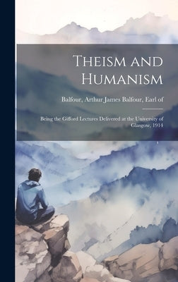 Theism and Humanism: Being the Gifford Lectures Delivered at the University of Glasgow, 1914 by Balfour, Arthur James Balfour Earl of