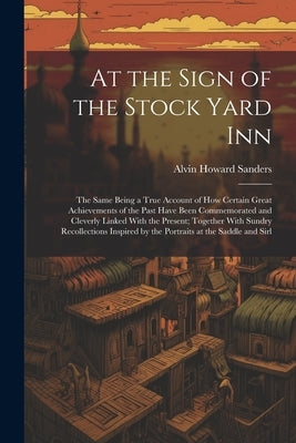 At the Sign of the Stock Yard Inn: The Same Being a True Account of How Certain Great Achievements of the Past Have Been Commemorated and Cleverly Lin by Sanders, Alvin Howard