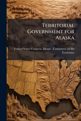 Territorial Government for Alaska: Hearings Before the United States House Committee on the ... by United States Congress House Committe