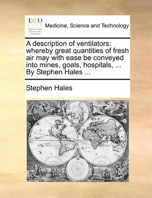 A Description of Ventilators: Whereby Great Quantities of Fresh Air May with Ease Be Conveyed Into Mines, Goals, Hospitals, ... by Stephen Hales ... by Hales, Stephen