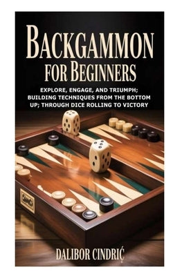 Backgammon for Beginners: Explore, Engage, and Triumph; Building Techniques from the Bottom Up; Through Dice Rolling to Victory by Cindric, Dalibor
