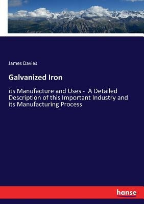 Galvanized Iron: its Manufacture and Uses - A Detailed Description of this Important Industry and its Manufacturing Process by Davies, James
