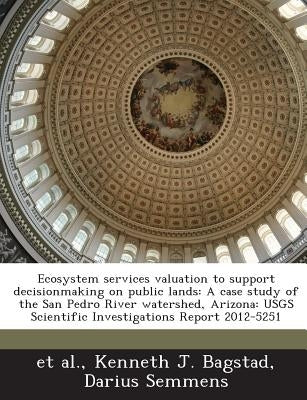 Ecosystem Services Valuation to Support Decisionmaking on Public Lands: A Case Study of the San Pedro River Watershed, Arizona: Usgs Scientific Invest by Bagstad, Kenneth J.