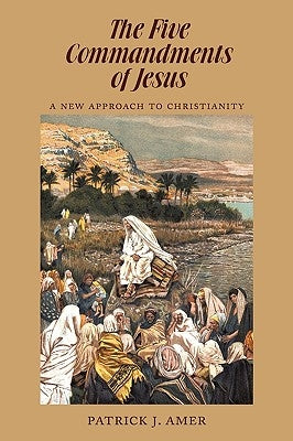 The Five Commandments of Jesus: A New Approach to Christianity by Patrick J. Amer