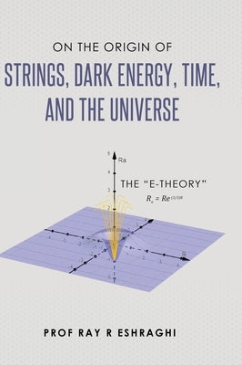 On the Origin of Strings, Dark Energy, Time, and the Universe - The E-theory by Eshraghi, Ray R.