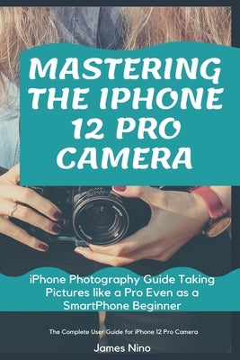 Mastering the iPhone 12 Pro Camera: iPhone Photography Guide Taking Pictures like a Pro Even as a SmartPhone Beginner by Nino, James