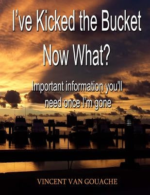 I've Kicked the Bucket. Now What?: Important Information You'll Need Once I'm Gone by Van Gouache, Vincent