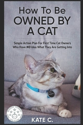 How To Be Owned By A Cat: Simple Action Plan For First Time Cat Owners Who Have NO Idea What They Are Getting Into by C, Kate