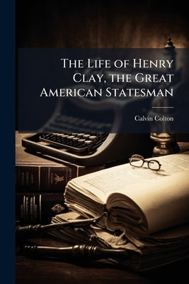 The Life of Henry Clay, the Great American Statesman: Embracing an Account of His Early and Domestic History, His Moral and Religious Sentiments, His by Colton, Calvin