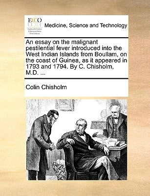 An Essay on the Malignant Pestilential Fever Introduced Into the West Indian Islands from Boullam, on the Coast of Guinea, as It Appeared in 1793 and by Chisholm, Colin