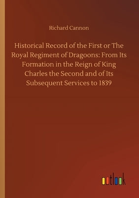 Historical Record of the First or The Royal Regiment of Dragoons: From Its Formation in the Reign of King Charles the Second and of Its Subsequent Ser by Cannon, Richard