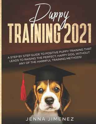 Puppy Training 2021: A Step By Step Guide to Positive Puppy Training That Leads to Raising the Perfect, Happy Dog, Without Any of the Harmf by Jimenez, Jenna
