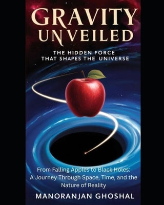 Gravity Unveiled: The Hidden Force That Shapes the Universe: From Falling Apples to Black Holes: A Journey Through Space, Time, and the Nature of Real by Ghoshal, Manoranjan