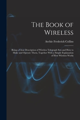 The Book of Wireless: Being a Clear Description of Wireless Telegraph Sets and How to Make and Operate Them, Together With a Simple Explanat by Collins, Archie Frederick