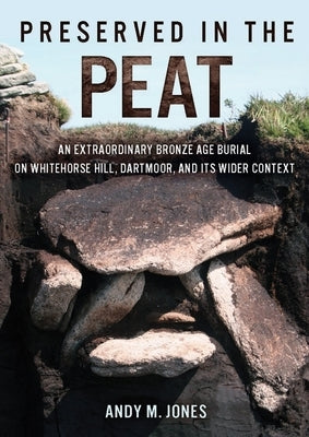 Preserved in the Peat: An Extraordinary Bronze Age Burial on Whitehorse Hill, Dartmoor, and Its Wider Context by Jones, Andy M.
