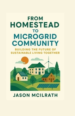 From Homestead to Microgrid Community: Building the Future of Sustainable Living Together by McIlrath, Jason
