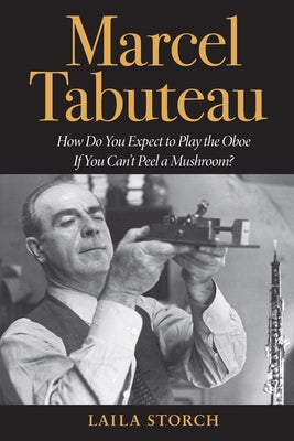 Marcel Tabuteau: How Do You Expect to Play the Oboe If You Can't Peel a Mushroom? by Storch, Laila