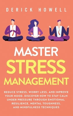 Master Stress Management: Reduce Stress, Worry Less, and Improve Your Mood. Discover How to Stay Calm Under Pressure Through Emotional Resilienc by Howell, Derick