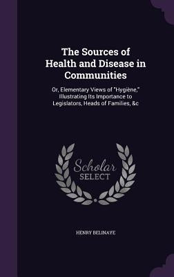The Sources of Health and Disease in Communities: Or, Elementary Views of "Hygiène," Illustrating Its Importance to Legislators, Heads of Families, &c by Belinaye, Henry